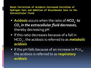 Renal Correction of Acidosis-Increased Excretion of Hydrogen Ions and Addition of Bicarbonate Ions to the Extracellular Fluid Acidosis occurs when the ratio of HCO3- to CO2 in the extracellular fluid decreases, thereby decreasing pH If this ratio decreases because of a fall in HCO3-, the acidosis is referred to as metabolic acidosis If the pH falls because of an increase in Pco2, the acidosis is referred to as respiratory acidosis 