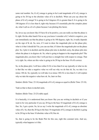 some real number. So, G of j omega is going to be k and magnitude of G of j omega is
going to be 20 log to the absolute value of k in decibels. What can you say about the
phase of G of j omega? It is going to be 0 degrees if k is greater than 0. It is going to be
180 degrees if k is less than 0, right why because if I essentially plot the complex plane
ok, what I call as a G of s plane because I am plotting this factor.
So, let us say you know like if I have K to be positive, you can really see that the phase is
0, right. On the other hand if let us say you know I consider a K 2 which is negative, you
can immediately see that the phase is going to be 180 degrees, right. So, it really depends
on the sign of K ok. So, now, if I want to draw the magnitude plot on the phase plot,
what is it that I should do? So, you can see that, if I draw the magnitude plot on the phase
plot. So, I plot it in decibels and the phase plot also in decibels sorry, the phase plot also
where the phase is in degrees ok. So, what is going to happen to the magnitude plot? The
magnitude plot, you know like I will just have a straight line with respect to omega. That
is it, right. So, where are this value is going to be 20 log to the base 10 of k correct.
So, in the phase plot, I will have either 0 if k is less than 0 or say typically or what we do
is that like we take a negative value we will see why we do that ok. So, we take it as
minus 180 ok. So, typically we will take it as minus 180 if k is less than 0, I will explain
why we take the negative value here ok. So, later on fine.
Student: (Refer Time: 23:14) magnitude of G of j omega as equal to (Refer Time: 23:18).
Yeah so that is there in decibel units.
Student: (Refer Time: 23:23) table equal.
It is basically, it is understood that you know like you are writing in decibels or if you
want to be very particular if you say 20 log to the base 10 magnitude of G of j omega is
fine. So, I got a point. So, let us say I write the magnitude of G of j omega as absolute
value of k. So, then the 20 log to the base 10 magnitude of G j omega in decibels is going
to be 20 log to the base 10 absolute value of K fine ok.
So, that is going to be the Bode Plot for this one, right this constant term. And see,
typically what happens is it like.
 