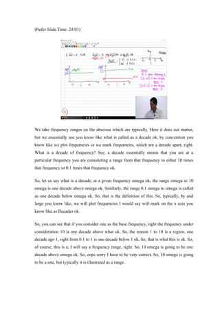 (Refer Slide Time: 24:03)
We take frequency ranges on the abscissa which are typically. Here it does not matter,
but we essentially use you know like what is called as a decade ok, by convention you
know like we plot frequencies or we mark frequencies, which are a decade apart, right.
What is a decade of frequency? See, a decade essentially means that you are at a
particular frequency you are considering a range from that frequency to either 10 times
that frequency or 0.1 times that frequency ok.
So, let us say what is a decade, at a given frequency omega ok, the range omega to 10
omega is one decade above omega ok. Similarly, the range 0.1 omega to omega is called
as one decade below omega ok. So, that is the definition of this. So, typically, by and
large you know like, we will plot frequencies I would say will mark on the x axis you
know like as Decades ok.
So, you can see that if you consider one as the base frequency, right the frequency under
consideration 10 is one decade above what ok. So, the reason 1 to 10 is a region, one
decade ago 1, right from 0.1 to 1 is one decade below 1 ok. So, that is what this is ok. So,
of course, this is a; I will say a frequency range, right. So, 10 omega is going to be one
decade above omega ok. So, oops sorry I have to be very correct. So, 10 omega is going
to be a one, but typically it is illustrated as a range.
 