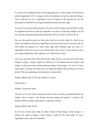 So, what is this magnitude plot? In the magnitude plot, we plot omega on the abscissa
and the magnitude of P of j omega on the in the ordinate ok, but the important thing to
note is that like we use a logarithmic scale for omega on the abscissa ok, was the
horizontal axis and this P of j omega is plotted in decibel measure, right.
So, how do we get the decibel measure? So, given a P of j omega, you know like we take
its magnitude and then we take the logarithm to the base 10 and then multiply it by 20
ok, to get the equivalent magnitude and decibel units ok. So, that is what we do ok.
So, now, the question arises you know like why do we do this, right. So, what do you
think is the difference between a logarithmic scale and a linear scale? You know like see
most offers are exposed to a linear scale, right while plotting, right. So, what is a
logarithmic scale? Let us say if I use omega what I say on the; if I plot omega on the x
axis using a logarithmic scale, right how can I characterize it now?
Let us say, you know like I have three points, right. So, let us say you know like I have
omega 2, omega 1, omega 3, right. So, which are, so, the distance between omega 1 and
omega 2 is the same as the distance between omega 2 and omega 3. So, now, if I use a
linear scale, you know like what can I say about the distance between these two sets of
points? They are equidistance, but what does it characterize?
Student: (Refer Time: 05:32) one of them is 10 times.
One of them is.
Student: 10 times the other.
10 times, no if I use a linear scale linear scale, if these 3 points are equidistant from one
another; that is omega 1, the distance between omega and omega 2 is equal to the
distance between omega 2 and omega 3, what does it mean?
Student: (Refer Time: 05:52)
So, if I use a linear scale, right. So, what it means is that omega 2 minus omega 1 is
going to be equal to omega 3 minus omega 2, right. On the other hand, if I use a
logarithmic scale, what can I interpret?
 