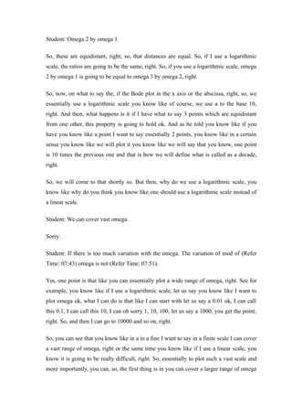 Student: Omega 2 by omega 1.
So, these are equidistant, right; so, that distances are equal. So, if I use a logarithmic
scale, the ratios are going to be the same, right. So, if you use a logarithmic scale, omega
2 by omega 1 is going to be equal to omega 3 by omega 2, right.
So, now, on what to say the, if the Bode plot in the x axis or the abscissa, right, so, we
essentially use a logarithmic scale you know like of course, we use a to the base 10,
right. And then, what happens is it if I have what to say 3 points which are equidistant
from one other, this property is going to hold ok. And as he told you know like if you
have you know like a point I want to say essentially 2 points, you know like in a certain
sense you know like we will plot it you know like we will say that you know, one point
is 10 times the previous one and that is how we will define what is called as a decade,
right.
So, we will come to that shortly so. But then, why do we use a logarithmic scale, you
know like why do you think you know like one should use a logarithmic scale instead of
a linear scale.
Student: We can cover vast omega.
Sorry.
Student: If there is too much variation with the omega. The variation of mod of (Refer
Time: 07:43) omega is not (Refer Time: 07:51).
Yes, one point is that like you can essentially plot a wide range of omega, right. See for
example, you know like if I use a logarithmic scale, let us say you know like I want to
plot omega ok, what I can do is that like I can start with let us say a 0.01 ok, I can call
this 0.1, I can call this 10, I can oh sorry 1, 10, 100, let us say a 1000, you get the point,
right. So, and then I can go to 10000 and so on, right.
So, you can see that you know like in a in a fine I want to say in a finite scale I can cover
a vast range of omega, right or the same time you know like if I use a linear scale, you
know it is going to be really difficult, right. So, essentially to plot such a vast scale and
more importantly, you can, so, the first thing is in you can cover a larger range of omega
 