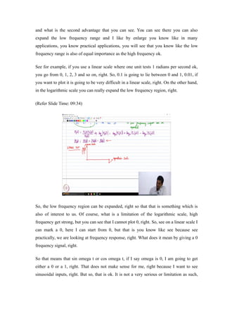 and what is the second advantage that you can see. You can see there you can also
expand the low frequency range and I like by enlarge you know like in many
applications, you know practical applications, you will see that you know like the low
frequency range is also of equal importance as the high frequency ok.
See for example, if you use a linear scale where one unit tests 1 radians per second ok,
you go from 0, 1, 2, 3 and so on, right. So, 0.1 is going to lie between 0 and 1, 0.01, if
you want to plot it is going to be very difficult in a linear scale, right. On the other hand,
in the logarithmic scale you can really expand the low frequency region, right.
(Refer Slide Time: 09:34)
So, the low frequency region can be expanded, right so that that is something which is
also of interest to us. Of course, what is a limitation of the logarithmic scale, high
frequency get strong, but you can see that I cannot plot 0, right. So, see on a linear scale I
can mark a 0, here I can start from 0, but that is you know like see because see
practically, we are looking at frequency response, right. What does it mean by giving a 0
frequency signal, right.
So that means that sin omega t or cos omega t, if I say omega is 0, I am going to get
either a 0 or a 1, right. That does not make sense for me, right because I want to see
sinusoidal inputs, right. But so, that is ok. It is not a very serious or limitation as such,
 