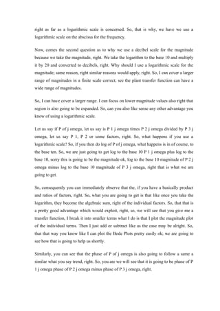 right as far as a logarithmic scale is concerned. So, that is why, we have we use a
logarithmic scale on the abscissa for the frequency.
Now, comes the second question as to why we use a decibel scale for the magnitude
because we take the magnitude, right. We take the logarithm to the base 10 and multiply
it by 20 and converted to decibels, right. Why should I use a logarithmic scale for the
magnitude; same reason, right similar reasons would apply, right. So, I can cover a larger
range of magnitudes in a finite scale correct; see the plant transfer function can have a
wide range of magnitudes.
So, I can have cover a larger range. I can focus on lower magnitude values also right that
region is also going to be expanded. So, can you also like sense any other advantage you
know of using a logarithmic scale.
Let us say if P of j omega, let us say is P 1 j omega times P 2 j omega divided by P 3 j
omega, let us say P 1, P 2 or some factors, right. So, what happens if you use a
logarithmic scale? So, if you then do log of P of j omega, what happens is in of course, to
the base ten. So, we are just going to get log to the base 10 P 1 j omega plus log to the
base 10, sorry this is going to be the magnitude ok, log to the base 10 magnitude of P 2 j
omega minus log to the base 10 magnitude of P 3 j omega, right that is what we are
going to get.
So, consequently you can immediately observe that the, if you have a basically product
and ratios of factors, right. So, what you are going to get is that like once you take the
logarithm, they become the algebraic sum, right of the individual factors. So, that that is
a pretty good advantage which would exploit, right, so, we will see that you give me a
transfer function, I break it into smaller terms what I do is that I plot the magnitude plot
of the individual terms. Then I just add or subtract like as the case may be alright. So,
that that way you know like I can plot the Bode Plots pretty easily ok; we are going to
see how that is going to help us shortly.
Similarly, you can see that the phase of P of j omega is also going to follow a same a
similar what you say trend, right. So, you are we will see that it is going to be phase of P
1 j omega phase of P 2 j omega minus phase of P 3 j omega, right.
 