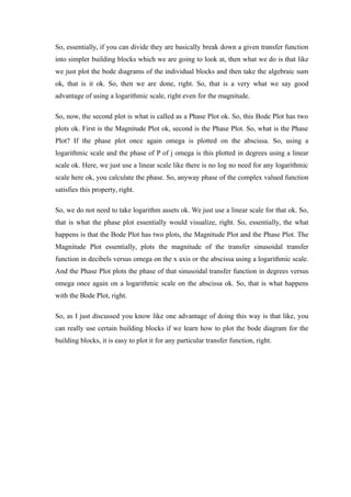 So, essentially, if you can divide they are basically break down a given transfer function
into simpler building blocks which we are going to look at, then what we do is that like
we just plot the bode diagrams of the individual blocks and then take the algebraic sum
ok, that is it ok. So, then we are done, right. So, that is a very what we say good
advantage of using a logarithmic scale, right even for the magnitude.
So, now, the second plot is what is called as a Phase Plot ok. So, this Bode Plot has two
plots ok. First is the Magnitude Plot ok, second is the Phase Plot. So, what is the Phase
Plot? If the phase plot once again omega is plotted on the abscissa. So, using a
logarithmic scale and the phase of P of j omega is this plotted in degrees using a linear
scale ok. Here, we just use a linear scale like there is no log no need for any logarithmic
scale here ok, you calculate the phase. So, anyway phase of the complex valued function
satisfies this property, right.
So, we do not need to take logarithm assets ok. We just use a linear scale for that ok. So,
that is what the phase plot essentially would visualize, right. So, essentially, the what
happens is that the Bode Plot has two plots, the Magnitude Plot and the Phase Plot. The
Magnitude Plot essentially, plots the magnitude of the transfer sinusoidal transfer
function in decibels versus omega on the x axis or the abscissa using a logarithmic scale.
And the Phase Plot plots the phase of that sinusoidal transfer function in degrees versus
omega once again on a logarithmic scale on the abscissa ok. So, that is what happens
with the Bode Plot, right.
So, as I just discussed you know like one advantage of doing this way is that like, you
can really use certain building blocks if we learn how to plot the bode diagram for the
building blocks, it is easy to plot it for any particular transfer function, right.
 