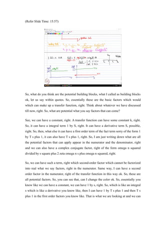 (Refer Slide Time: 15:57)
So, what do you think are the potential building blocks, what I called as building blocks
ok, let us say within quotes. So, essentially these are the basic factors which would
which can make up a transfer function, right. Think about whatever we have discussed
till now, right. So, what are potential what you say factors that can come?
See, we can have a constant, right. A transfer function can have some constant k, right.
So, it can have a integral term 1 by S, right. It can have a derivative term S, possible,
right. So, then, what else it can have a first order term of the fact term sorry of the form 1
by T s plus 1, it can also have T s plus 1, right. So, I am just writing down what are all
the potential factors that can apply appear in the numerator and the denominator, right
and we can also have a complex conjugate factor, right of the form omega n squared
divided by s square plus 2 zeta omega n s plus omega n squared, right.
So, we can have such a term, right which second-order factor which cannot be factorized
into real what we say factors, right in the numerator. Same way, I can have a second
order factor in the numerator, right of the transfer function in this way ok. So, these are
all potential factors. So, you can see that, can I change the color ok. So, essentially you
know like we can have a constant, we can have 1 by s, right. So, which is like an integral
s which is like a derivative you know like, then I can have 1 by T s plus 1 and then T s
plus 1 in the first order factors you know like. That is what we are looking at and we can
 