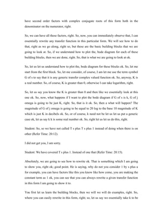 have second order factors with complex conjugate roots of this form both in the
denominator on the numerator, right.
So, we can have all these factors, right. So, now, you can immediately observe that, I can
essentially rewrite any transfer function in this particular form. We will see how to do
that, right as we go along, right so, but these are the basic building blocks that we are
going to look at. So, if we understand how to plot the, bode diagram for each of these
building blocks, then we are done, right. So, that is what we are going to look at ok.
So, let us let us understand how to plot the, bode diagram for these blocks ok. So, let me
start from the first block. So, let me consider, of course, I am let me use the term symbol
G of s to say that it is any generic transfer complex valued function ok. So, anyway, K is
a real number. So, of course, K is greater than 0, otherwise I can take logarithm, right.
So, let us say you know the K is greater than 0 and then like we essentially look at this
one ok. So, now, what happens if I want to plot the bode diagram if G of s is k, G of j
omega is going to be just K, right. So, that is it ok. So, then a what will happen? The
magnitude of G of j omega is going to be equal to 20 log to the base 10 magnitude of K
which is just K in decibels ok. So, or of course, k need not be let us let us put a generic
case ok, let us say k k is some real number ok. So, right let us let us do this, right.
Student: So, so we have not called T s plus T s plus 1 instead of doing when there is on
other (Refer Time: 20:12).
I did not get you, I am sorry.
Student: We have covered T s plus 1. Instead of one that (Refer Time: 20:15).
Absolutely, we are going to see how to rewrite ok. That is something which I am going
to show you, right ok; good point. He is saying, why do not you consider 1 by s plus a
for example, you can have factors like this you know like how come, you are making the
constant term as 1 ok, you can see that you can always rewrite a given transfer function
in this form I am going to show it to.
You first let us learn the building blocks, then we will we will do examples, right. So,
where you can easily rewrite in this form, right; so, let us say we essentially take k to be
 
