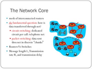 The Network Core
 mesh of interconnected routers

 the fundamental question: how is

data transferred through net?
 circuit switching: dedicated
circuit per call: telephone net
 packet-switching: data sent
thru net in discrete “chunks”
 Routers Vs Switches
 Message length L, Transmission
rate R, and transmission delay

 