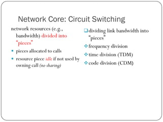 Network Core: Circuit Switching
network resources (e.g.,
bandwidth) divided into
“pieces”



 dividing link bandwidth into

“pieces”
 frequency division
pieces allocated to calls
 time division (TDM)
resource piece idle if not used by
 code division (CDM)
owning call (no sharing)

 