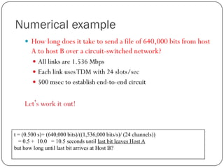 Numerical example
 How long does it take to send a file of 640,000 bits from host

A to host B over a circuit-switched network?
 All links are 1.536 Mbps
 Each link uses TDM with 24 slots/sec
 500 msec to establish end-to-end circuit

Let’s work it out!

t = (0.500 s)+ (640,000 bits)/((1,536,000 bits/s)/ (24 channels))
= 0.5 + 10.0 = 10.5 seconds until last bit leaves Host A
but how long until last bit arrives at Host B?

 