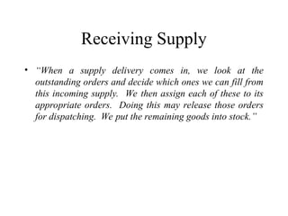 Receiving Supply
• “When a supply delivery comes in, we look at the
outstanding orders and decide which ones we can fill from
this incoming supply. We then assign each of these to its
appropriate orders. Doing this may release those orders
for dispatching. We put the remaining goods into stock.”
 
