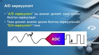 A/D хөрвүүлэлт
• “A/D хөрвүүлэлт” нь аналог дохиог тоон дохио
болгон хөрвүүлдэг.
• Тоон дохиог аналог дохио болгон хөрвүүлэхийг
“D/A хөрвүүлэлт” гэнэ.
10
 