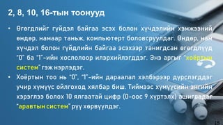 • Өгөгдлийг гүйдэл байгаа эсэх болон хүчдэлийн хэмжээний
өндөр, намаар таньж, компьютерт боловсруулдаг. Өндөр, нам
хүчдэл болон гүйдлийн байгаа эсэхээр танигдсан өгөгдлүүд
“0” ба “1”-ийн хослолоор илэрхийлэгддэг. Энэ аргыг “хоёртын
систем” гэж нэрлэдэг.
• Хоёртын тоо нь “0”, “1”-ийн дараалал хэлбэрээр дүрслэгддэг
учир хүмүүс ойлгоход хялбар биш. Тиймээс хүмүүсийн энгийн
хэрэглээ болох 10 ялгаатай цифр (0-оос 9 хүртэлх) ашигладаг
“аравтын систем” рүү хөрвүүлдэг.
2, 8, 10, 16-тын тоонууд
18
 