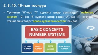 • Түүнчлэн “0”-оос “7” хүртэлх цифр ашигладаг “наймтын
систем”, “0”-оос “9” хүртэлх цифр болон “А”-аас “F” хүртэлх
үсгийг ашигладаг“арван зургаатын систем” байдаг.
2, 8, 10, 16-тын тоонууд
19
 