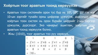 • Аравтын тоон системийн орон тус бүр нь 100, 101, 102 гэх мэт
10-ын зэргийг тухайн орны цифрээр үржүүлж, дүрсэлдэг шиг
хоёртын тоон систем нь орон бүрийн цифрийг 2-ын зэргээр
үржүүлж, дүрсэлдэг. Энэ чанарыг ашиглан, хоёртын тоог
аравтын тоонд хөрвүүлж болно.
• Жнь: (1010)2 тоог аравтын тоо руу хөрвүүл.
Хоёртын тоог аравтын тоонд хөрвүүлэх
22
 