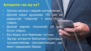 • Орчлон ертөнц ч өөрийн алгоритмтай.
• Дэлхий нарыг дунджаар 150 сая км
радиустай “тойргоор” 1 жилд бүтэн
тойрно.
• Дэлхий өөрийн тэнхлэгийг 24 цагт
бүтэн тойрно.
• Бүх бодис эгэл бөөмсөөс тогтоно.
• Эдгээр алгоритм байгалийн хуулиудын
тусламжтайгаар програмчлагдаж, цаг
ямагт мөрдөгдөж байдаг.
Алгоритм гэж юу вэ?
 