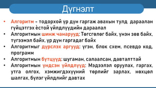 Дүгнэлт
• Алгоритм - тодорхой үр дүн гаргаж авахын тулд дараалан
гүйцэтгэх ѐстой үйлдлүүдийн дараалал
• Алгоритмын шинж чанарууд: Төгсгөлөг байх, үнэн зөв байх,
түгээмэл байх, үр дүн гаргадаг байх
• Алгоритмыг дүрслэх аргууд: үгэн, блок схем, псевдо код,
программ
• Алгоритмын бүтцүүд: шугаман, салаалсан, давталттай
• Алгоритмын үндсэн үйлдлүүд: Мэдээлэл оруулах, гаргах,
утга олгох, хэмжигдэхүүний төрлийг зарлах, нөхцөл
шалгах, бүлэг үйлдлийг давтах
 