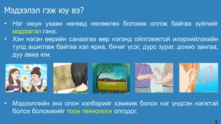 • Нэг оюун ухаан нөгөөд нөлөөлөх боломж олгож байгаа зүйлийг
мэдээлэл гэнэ.
• Хэн нэгэн өөрийн санаагаа өөр нэгэнд ойлгомжтой илэрхийлэхийн
тулд ашиглаж байгаа хэл яриа, бичиг үсэг, дүрс зураг, дохио зангаа,
дуу авиа юм.
Мэдээлэл гэж юу вэ?
5
• Мэдээллийн энэ олон хэлбэрийг хэмжиж болох нэг үндсэн нэгжтэй
болох боломжийг тоон технологи олгодог.
 