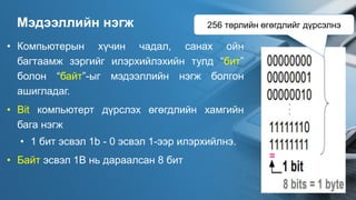 Мэдээллийн нэгж
• Компьютерын хүчин чадал, санах ойн
багтаамж зэргийг илэрхийлэхийн тулд “бит”
болон “байт”-ыг мэдээллийн нэгж болгон
ашигладаг.
• Bit компьютерт дүрслэх өгөгдлийн хамгийн
бага нэгж
• 1 бит эсвэл 1b - 0 эсвэл 1-ээр илэрхийлнэ.
• Байт эсвэл 1B нь дараалсан 8 бит
256 төрлийн өгөгдлийг дүрсэлнэ
 
