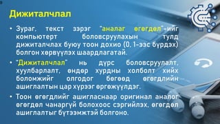 Дижиталчлал
• Зураг, текст зэрэг “аналаг өгөгдөл”-ийг
компьютерт боловсруулахын тулд
дижиталчлах буюу тоон дохио (0, 1-ээс бүрдэх)
болгон хөрвүүлэх шаардлагатай.
• “Дижиталчлал” нь дүрс боловсруулалт,
хуулбарлалт, өндөр хурдны холболт хийх
боломжийг олгодог бөгөөд өгөгдлийн
ашиглалтын цар хүрээг өргөжүүлдэг.
• Тоон өгөгдлийг ашигласнаар оригинал аналог
өгөгдөл чанаргүй болохоос сэргийлэх, өгөгдөл
ашиглалтыг бүтээмжтэй болгоно.
9
 