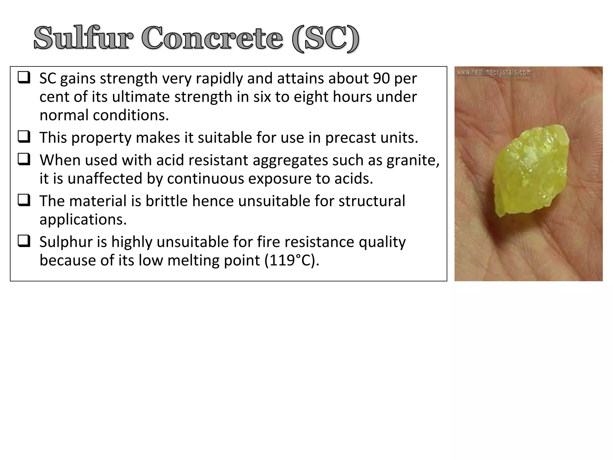  SC gains strength very rapidly and attains about 90 per
cent of its ultimate strength in six to eight hours under
normal conditions.
 This property makes it suitable for use in precast units.
 When used with acid resistant aggregates such as granite,
it is unaffected by continuous exposure to acids.
 The material is brittle hence unsuitable for structural
applications.
 Sulphur is highly unsuitable for fire resistance quality
because of its low melting point (119°C).
 