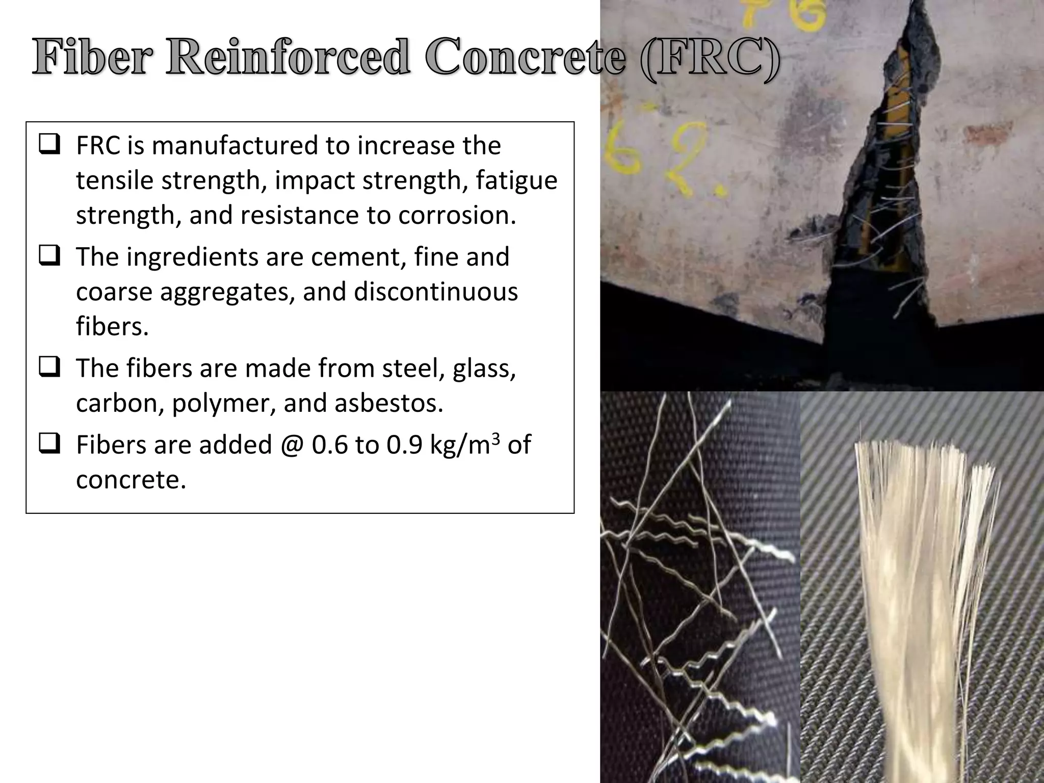  FRC is manufactured to increase the
tensile strength, impact strength, fatigue
strength, and resistance to corrosion.
 The ingredients are cement, fine and
coarse aggregates, and discontinuous
fibers.
 The fibers are made from steel, glass,
carbon, polymer, and asbestos.
 Fibers are added @ 0.6 to 0.9 kg/m3 of
concrete.
 