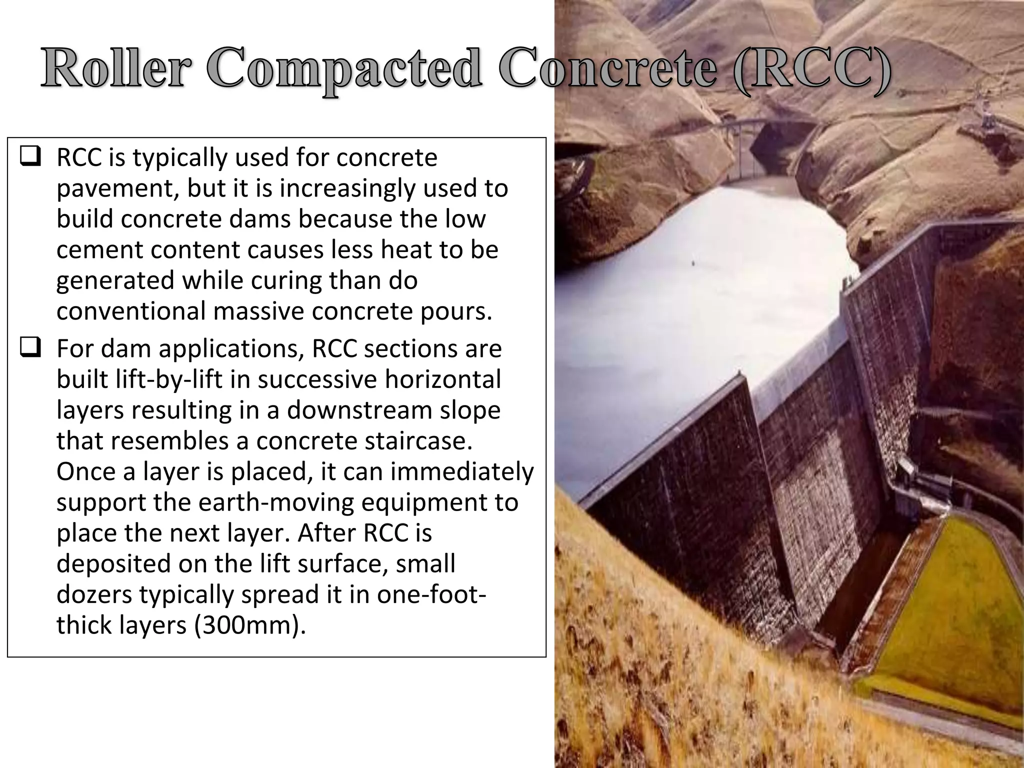  RCC is typically used for concrete
pavement, but it is increasingly used to
build concrete dams because the low
cement content causes less heat to be
generated while curing than do
conventional massive concrete pours.
 For dam applications, RCC sections are
built lift-by-lift in successive horizontal
layers resulting in a downstream slope
that resembles a concrete staircase.
Once a layer is placed, it can immediately
support the earth-moving equipment to
place the next layer. After RCC is
deposited on the lift surface, small
dozers typically spread it in one-foot-
thick layers (300mm).
 