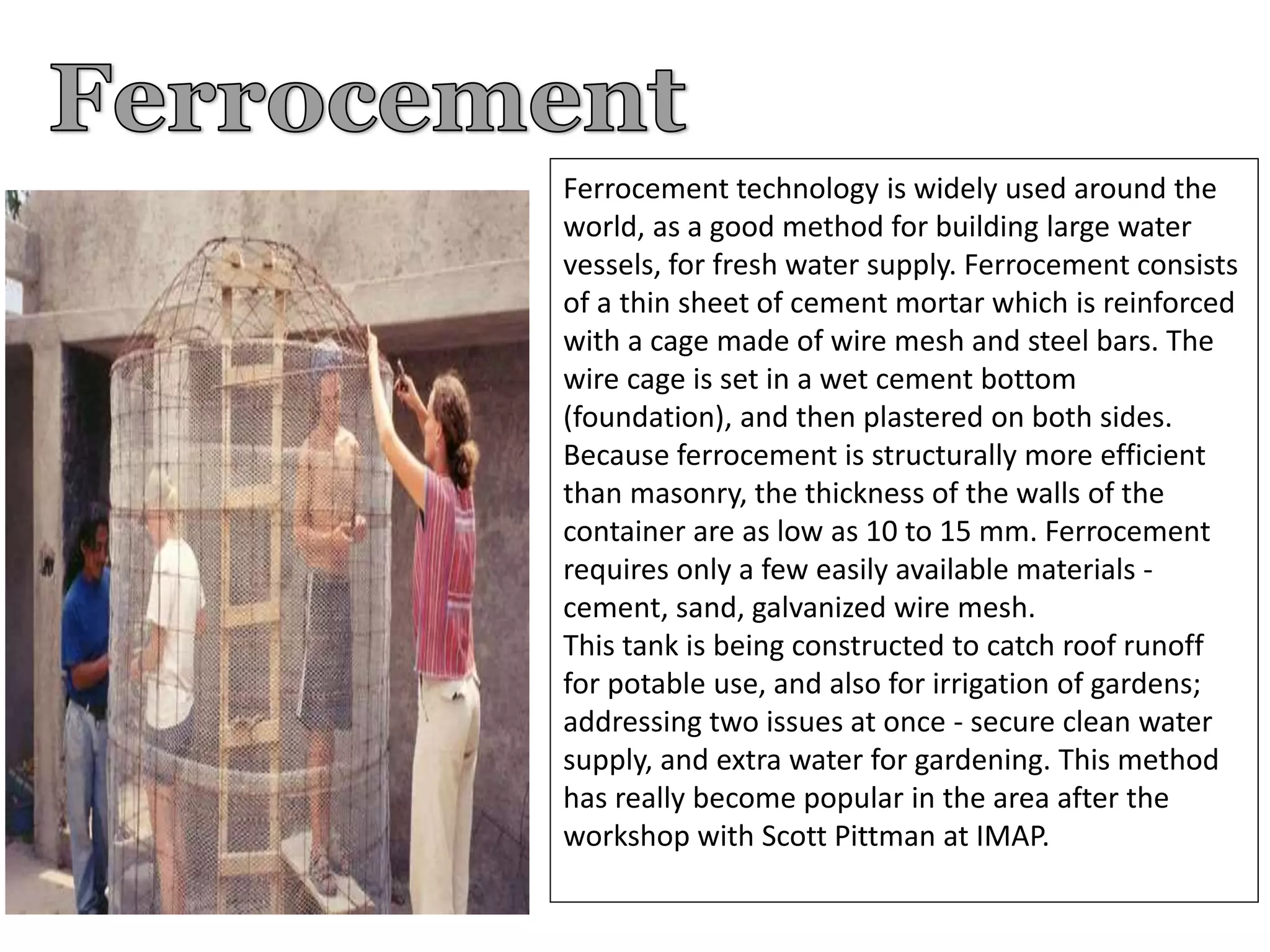 Ferrocement technology is widely used around the
world, as a good method for building large water
vessels, for fresh water supply. Ferrocement consists
of a thin sheet of cement mortar which is reinforced
with a cage made of wire mesh and steel bars. The
wire cage is set in a wet cement bottom
(foundation), and then plastered on both sides.
Because ferrocement is structurally more efficient
than masonry, the thickness of the walls of the
container are as low as 10 to 15 mm. Ferrocement
requires only a few easily available materials -
cement, sand, galvanized wire mesh.
This tank is being constructed to catch roof runoff
for potable use, and also for irrigation of gardens;
addressing two issues at once - secure clean water
supply, and extra water for gardening. This method
has really become popular in the area after the
workshop with Scott Pittman at IMAP.
 