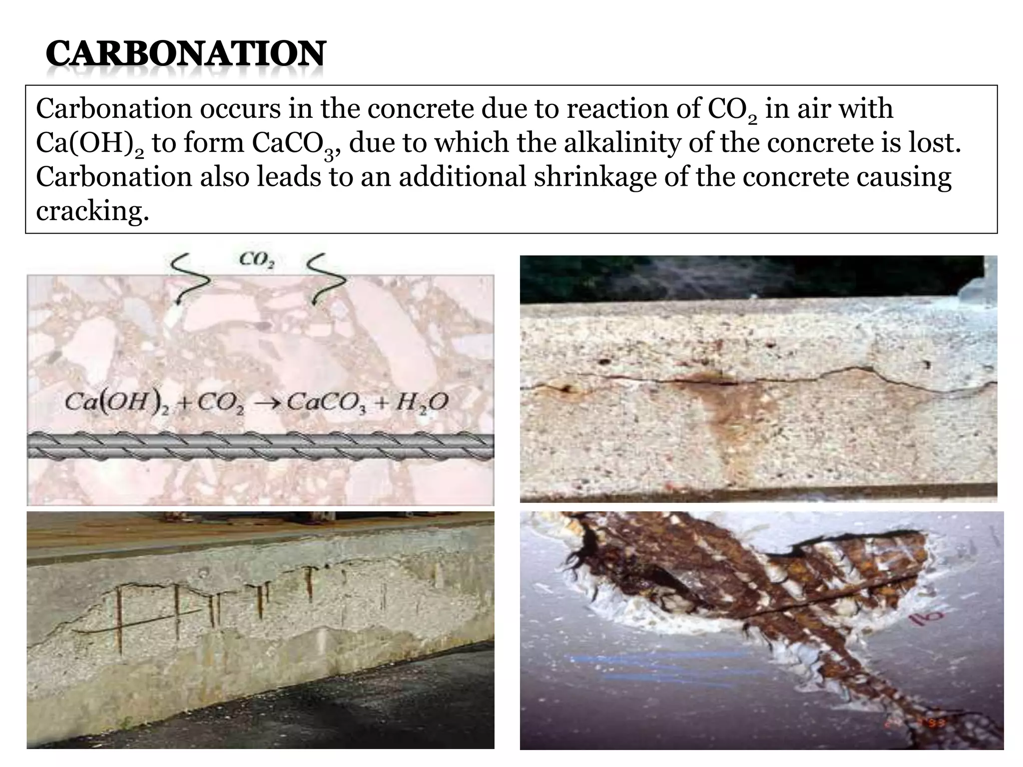 Carbonation occurs in the concrete due to reaction of CO2 in air with
Ca(OH)2 to form CaCO3, due to which the alkalinity of the concrete is lost.
Carbonation also leads to an additional shrinkage of the concrete causing
cracking.
 