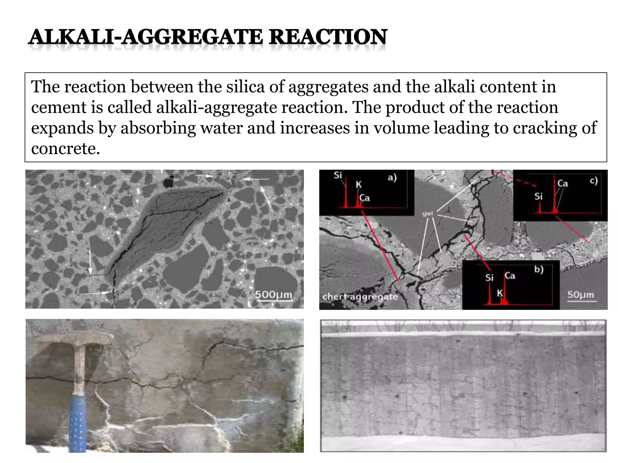 The reaction between the silica of aggregates and the alkali content in
cement is called alkali-aggregate reaction. The product of the reaction
expands by absorbing water and increases in volume leading to cracking of
concrete.
 