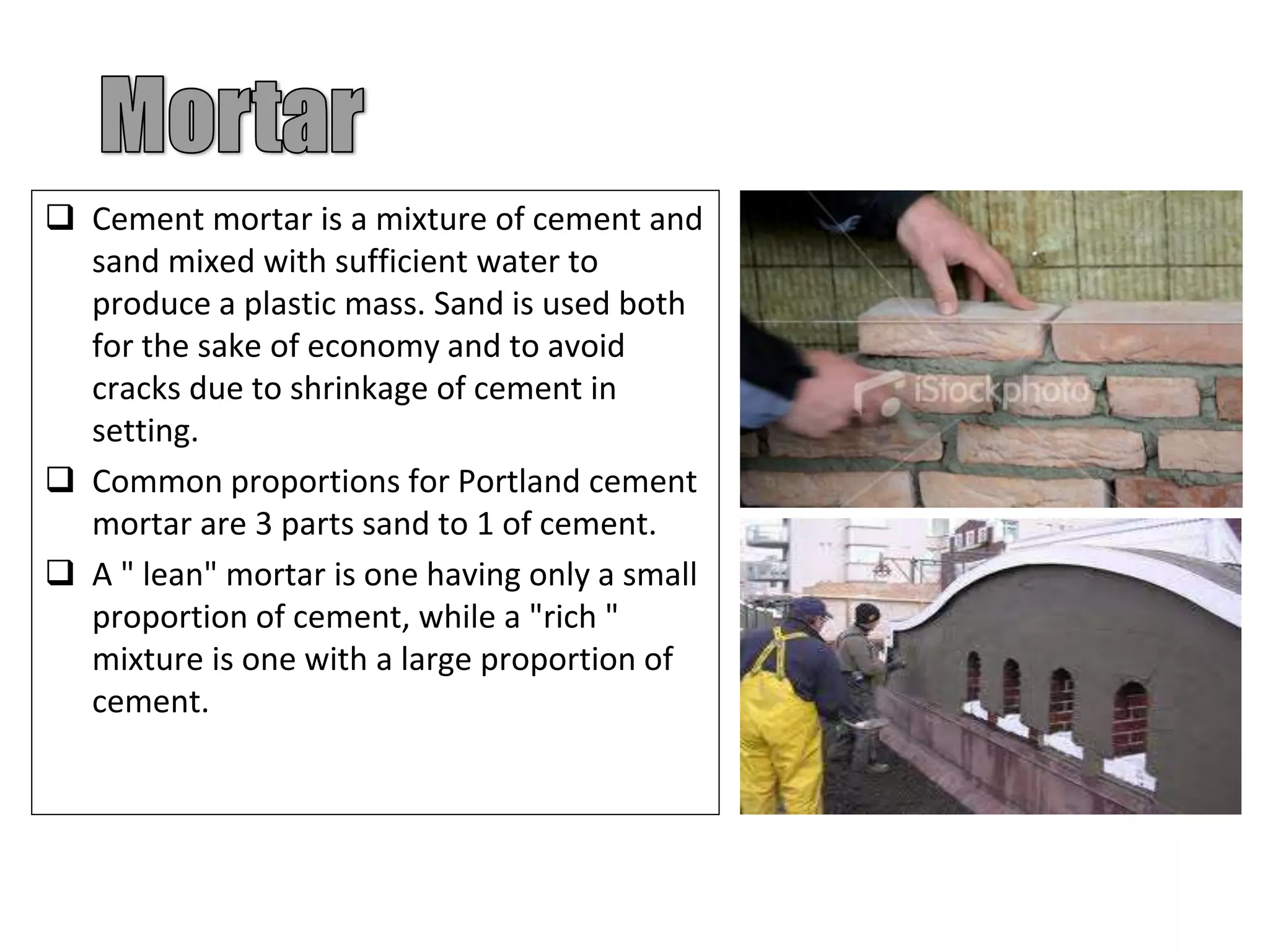  Cement mortar is a mixture of cement and
sand mixed with sufficient water to
produce a plastic mass. Sand is used both
for the sake of economy and to avoid
cracks due to shrinkage of cement in
setting.
 Common proportions for Portland cement
mortar are 3 parts sand to 1 of cement.
 A " lean" mortar is one having only a small
proportion of cement, while a "rich "
mixture is one with a large proportion of
cement.
 