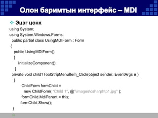  Эцэг цонх
using System;
using System.Windows.Forms;
public partial class UsingMDIForm : Form
{
public UsingMDIForm()
{
InitializeComponent();
}
private void child1ToolStripMenuItem_Click(object sender, EventArgs e )
{
ChildForm formChild =
new ChildForm( "Child 1", @"imagescsharphtp1.jpg" );
formChild.MdiParent = this;
formChild.Show();
}
10

 