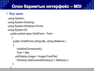  Хүү цонх
using System;
using System.Drawing;
using System.Windows.Forms;
using System.IO;
public partial class ChildForm : Form
{
public ChildForm( string title, string fileName )
{
InitializeComponent();
Text = title;
picDisplay.Image = Image.FromFile(
Directory.GetCurrentDirectory() + fileName );
}
}

 