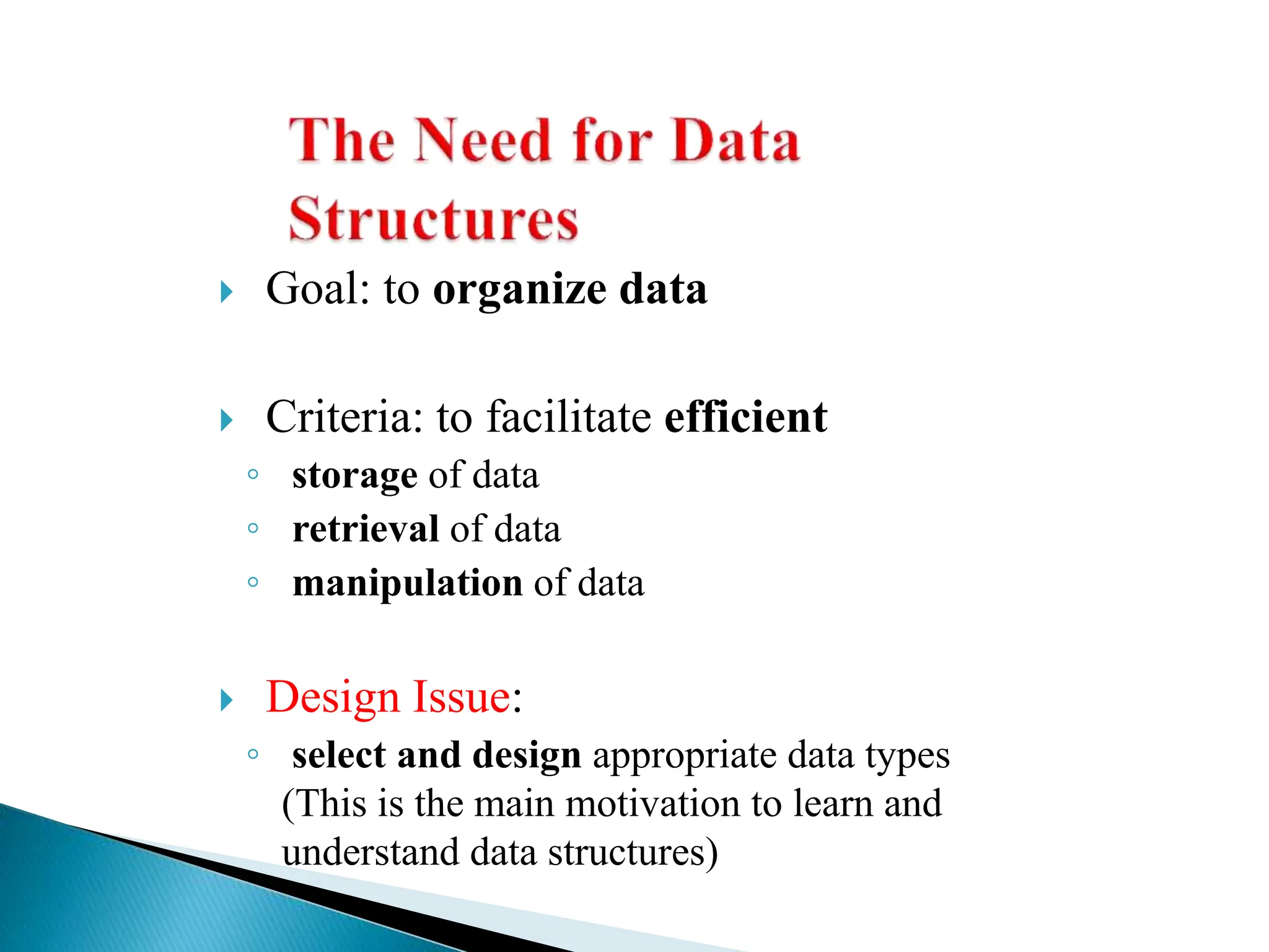  Goal: to organize data
 Criteria: to facilitate efficient
◦ storage of data
◦ retrieval of data
◦ manipulation of data
 Design Issue:
◦ select and design appropriate data types
(This is the main motivation to learn and
understand data structures)
 