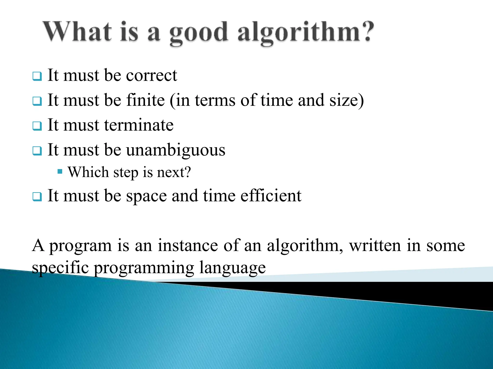  It must be correct
 It must be finite (in terms of time and size)
 It must terminate
 It must be unambiguous
 Which step is next?
 It must be space and time efficient
A program is an instance of an algorithm, written in some
specific programming language
 