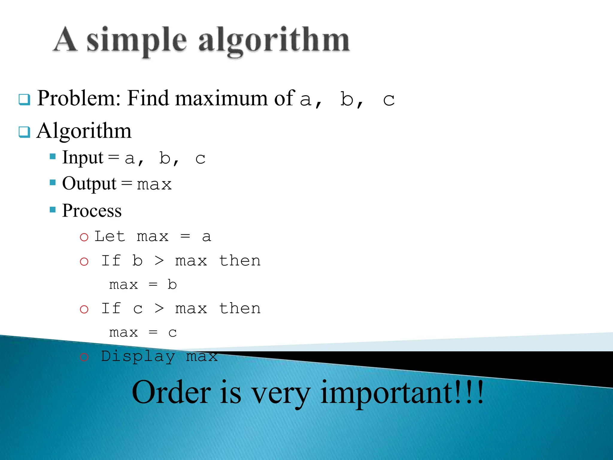  Problem: Find maximum of a, b, c
 Algorithm
 Input = a, b, c
 Output = max
 Process
o Let max = a
o If b > max then
max = b
o If c > max then
max = c
o Display max
Order is very important!!!
 