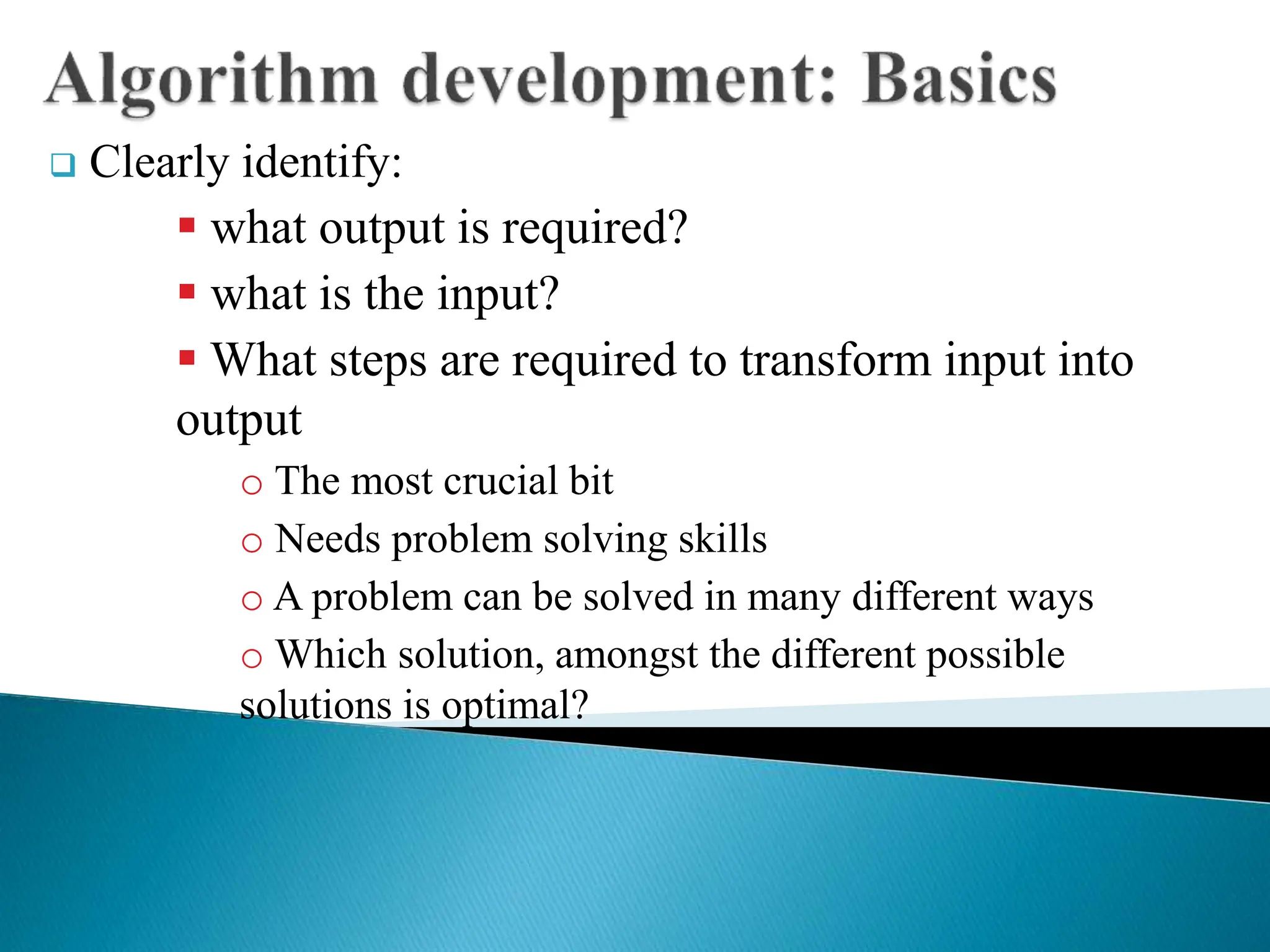  Clearly identify:
 what output is required?
 what is the input?
 What steps are required to transform input into
output
o The most crucial bit
o Needs problem solving skills
o A problem can be solved in many different ways
o Which solution, amongst the different possible
solutions is optimal?
 