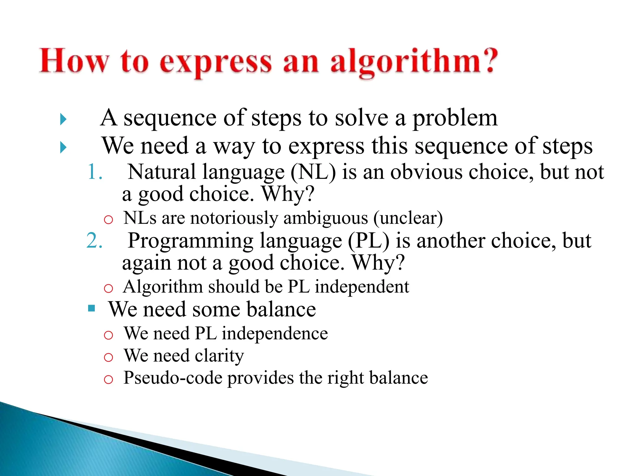  A sequence of steps to solve a problem
 We need a way to express this sequence of steps
1. Natural language (NL) is an obvious choice, but not
a good choice. Why?
o NLs are notoriously ambiguous (unclear)
2. Programming language (PL) is another choice, but
again not a good choice. Why?
o Algorithm should be PL independent
 We need some balance
o We need PL independence
o We need clarity
o Pseudo-code provides the right balance
 