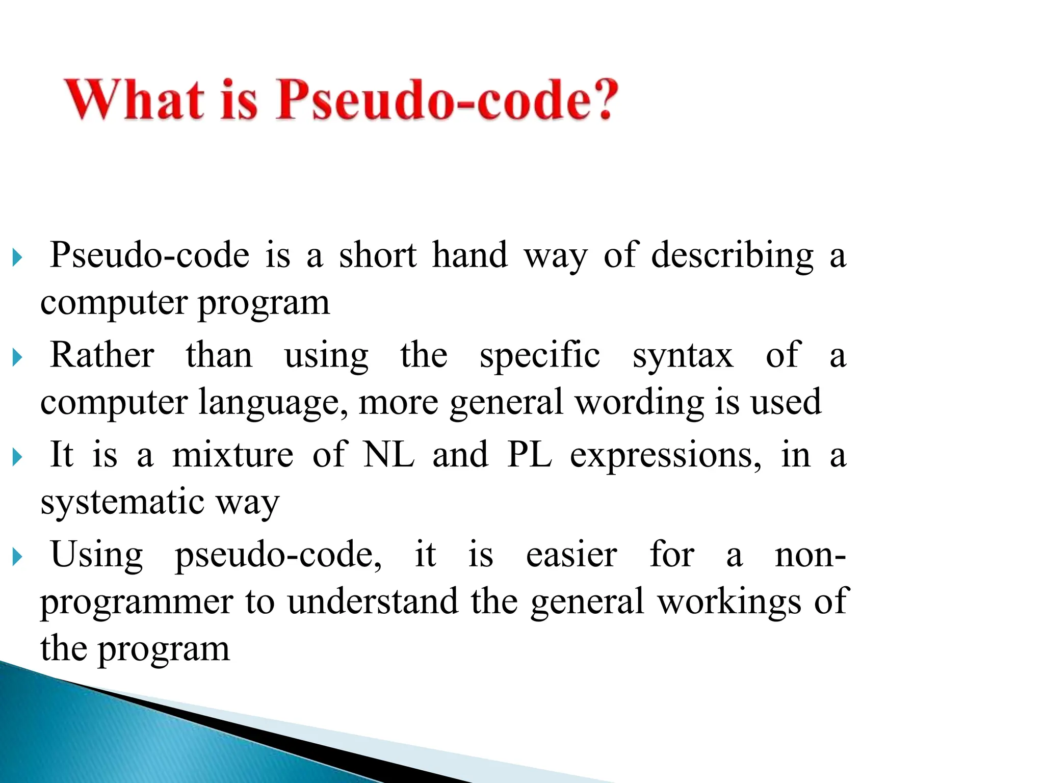  Pseudo-code is a short hand way of describing a
computer program
 Rather than using the specific syntax of a
computer language, more general wording is used
 It is a mixture of NL and PL expressions, in a
systematic way
 Using pseudo-code, it is easier for a non-
programmer to understand the general workings of
the program
 
