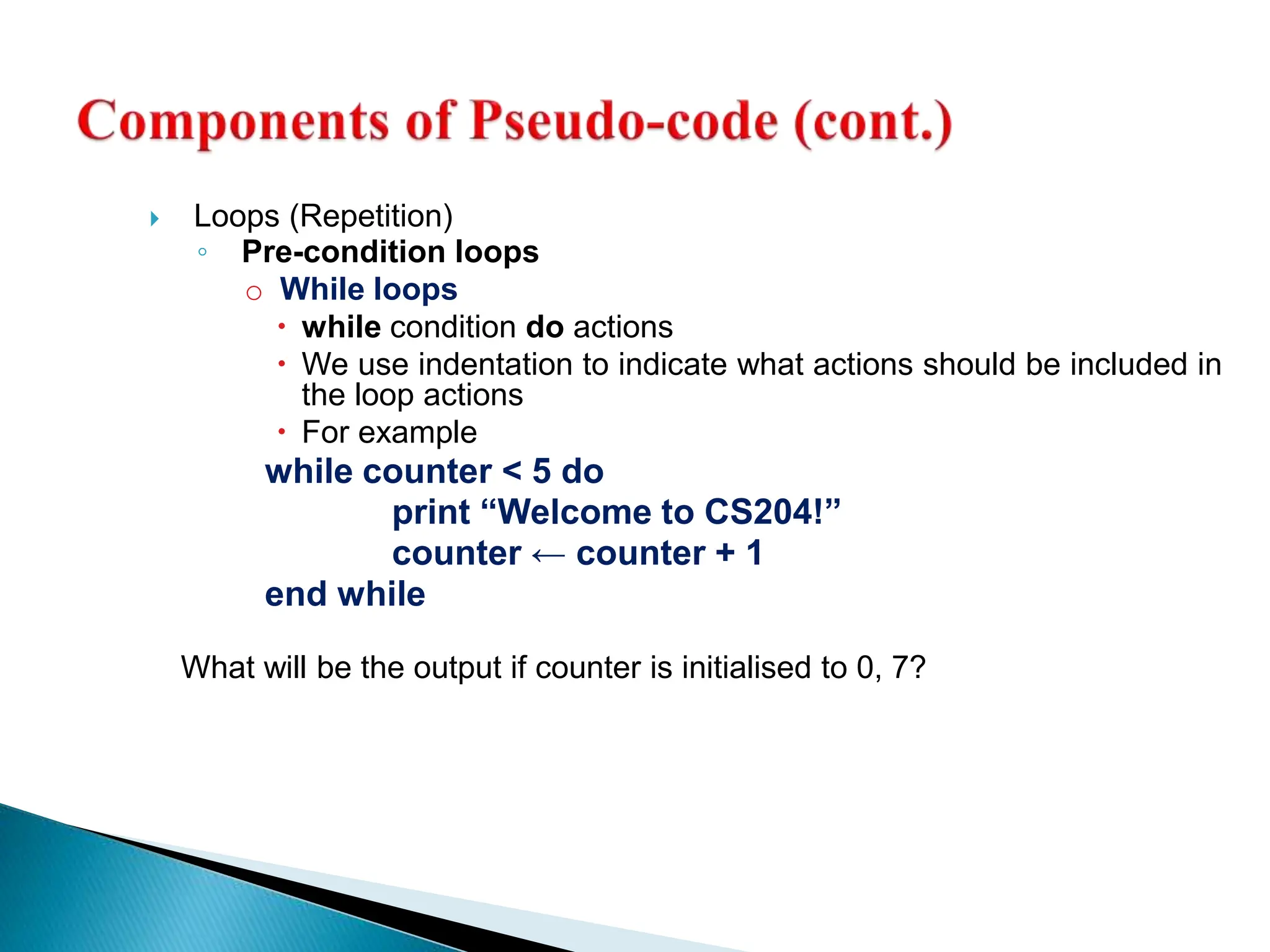  Loops (Repetition)
◦ Pre-condition loops
o While loops
 while condition do actions
 We use indentation to indicate what actions should be included in
the loop actions
 For example
while counter < 5 do
print “Welcome to CS204!”
counter ← counter + 1
end while
What will be the output if counter is initialised to 0, 7?
 