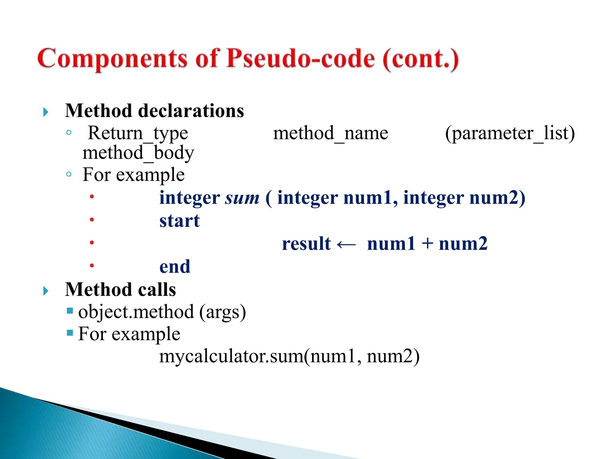  Method declarations
◦ Return_type method_name (parameter_list)
method_body
◦ For example
 integer sum ( integer num1, integer num2)
 start
 result ← num1 + num2
 end
 Method calls
 object.method (args)
 For example
mycalculator.sum(num1, num2)
 