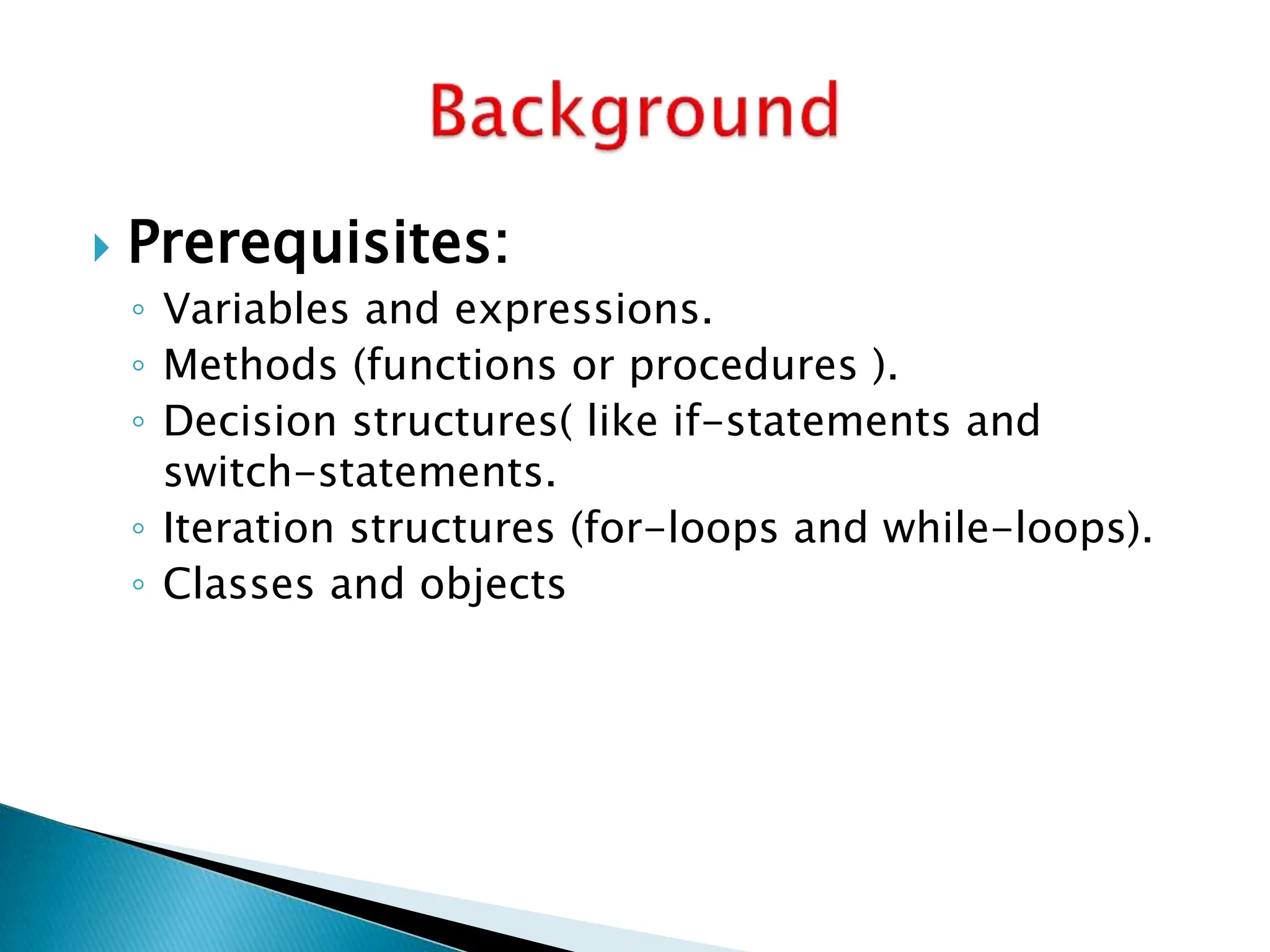  Prerequisites:
◦ Variables and expressions.
◦ Methods (functions or procedures ).
◦ Decision structures( like if-statements and
switch-statements.
◦ Iteration structures (for-loops and while-loops).
◦ Classes and objects
 