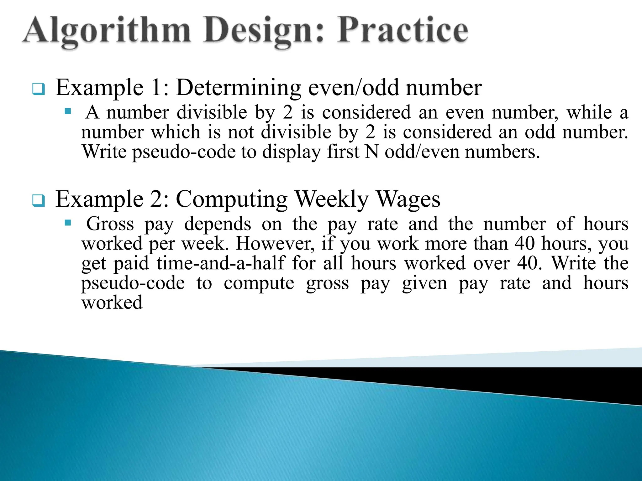  Example 1: Determining even/odd number
 A number divisible by 2 is considered an even number, while a
number which is not divisible by 2 is considered an odd number.
Write pseudo-code to display first N odd/even numbers.
 Example 2: Computing Weekly Wages
 Gross pay depends on the pay rate and the number of hours
worked per week. However, if you work more than 40 hours, you
get paid time-and-a-half for all hours worked over 40. Write the
pseudo-code to compute gross pay given pay rate and hours
worked
 