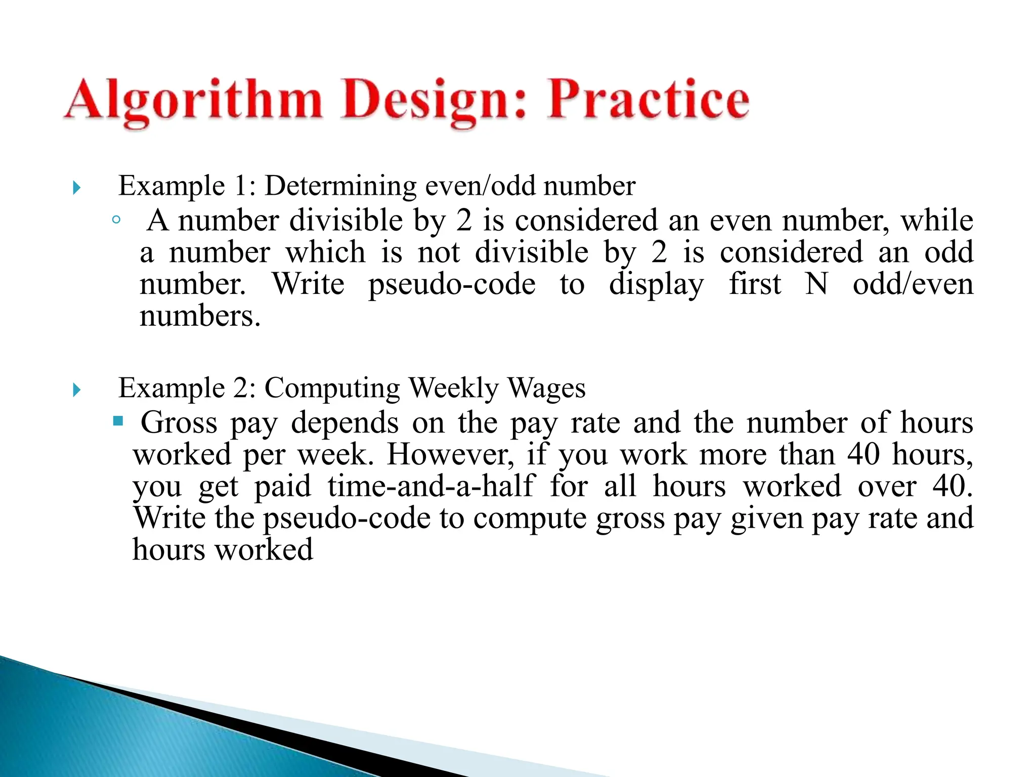  Example 1: Determining even/odd number
◦ A number divisible by 2 is considered an even number, while
a number which is not divisible by 2 is considered an odd
number. Write pseudo-code to display first N odd/even
numbers.
 Example 2: Computing Weekly Wages
 Gross pay depends on the pay rate and the number of hours
worked per week. However, if you work more than 40 hours,
you get paid time-and-a-half for all hours worked over 40.
Write the pseudo-code to compute gross pay given pay rate and
hours worked
 