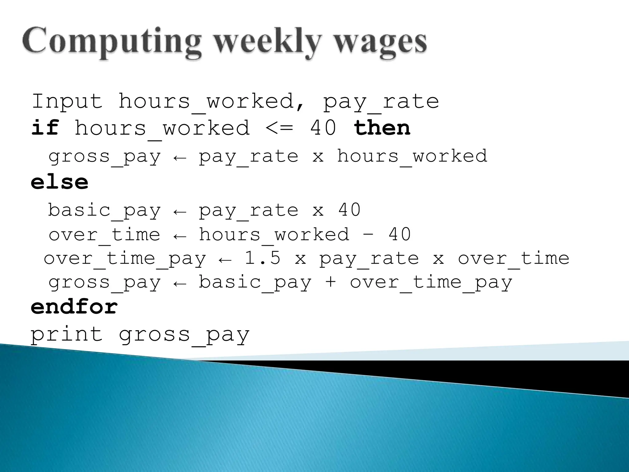 Input hours_worked, pay_rate
if hours_worked <= 40 then
gross_pay ← pay_rate x hours_worked
else
basic_pay ← pay_rate x 40
over_time ← hours_worked – 40
over_time_pay ← 1.5 x pay_rate x over_time
gross_pay ← basic_pay + over_time_pay
endfor
print gross_pay
 