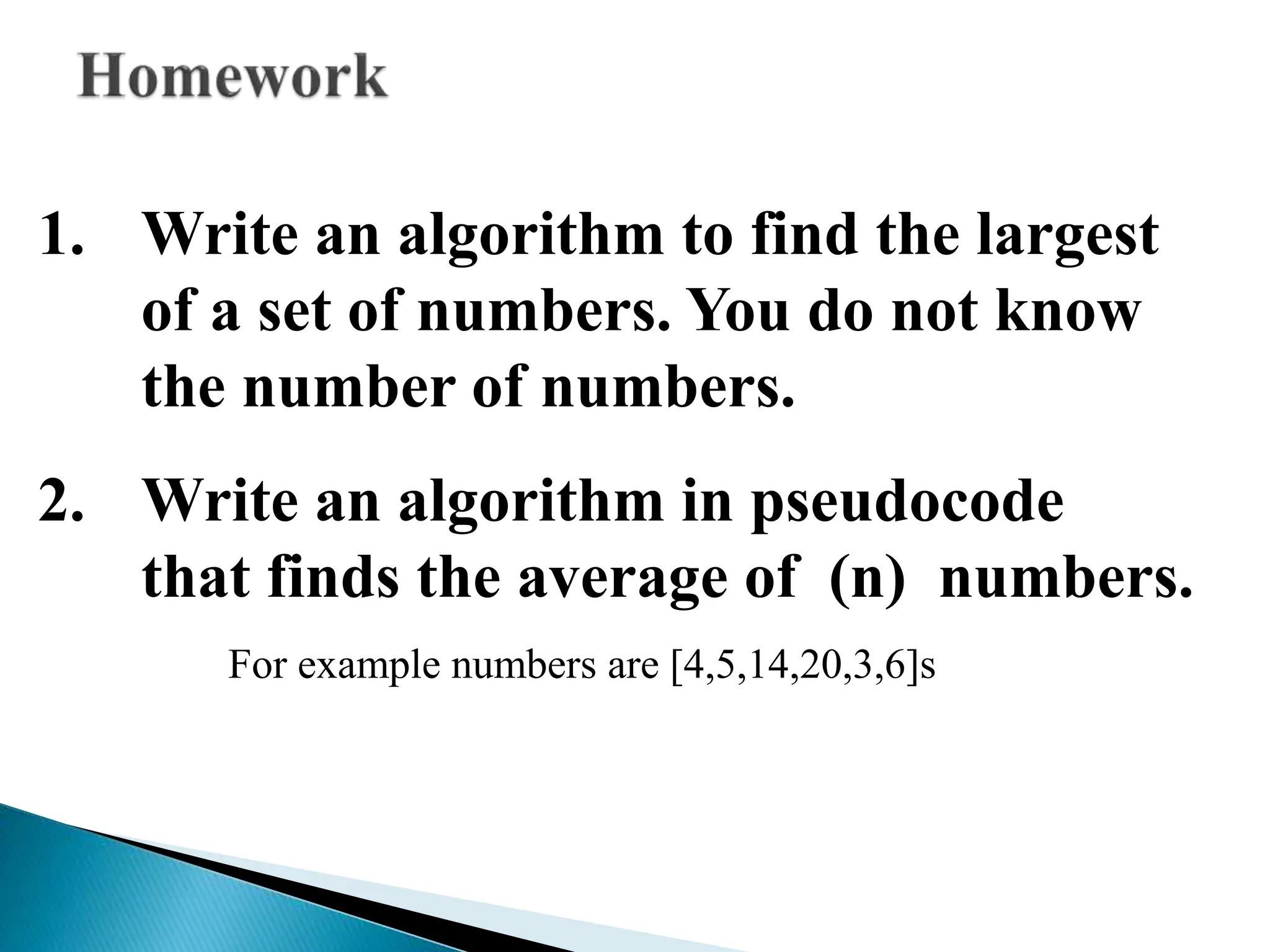 1. Write an algorithm to find the largest
of a set of numbers. You do not know
the number of numbers.
2. Write an algorithm in pseudocode
that finds the average of (n) numbers.
For example numbers are [4,5,14,20,3,6]s
 