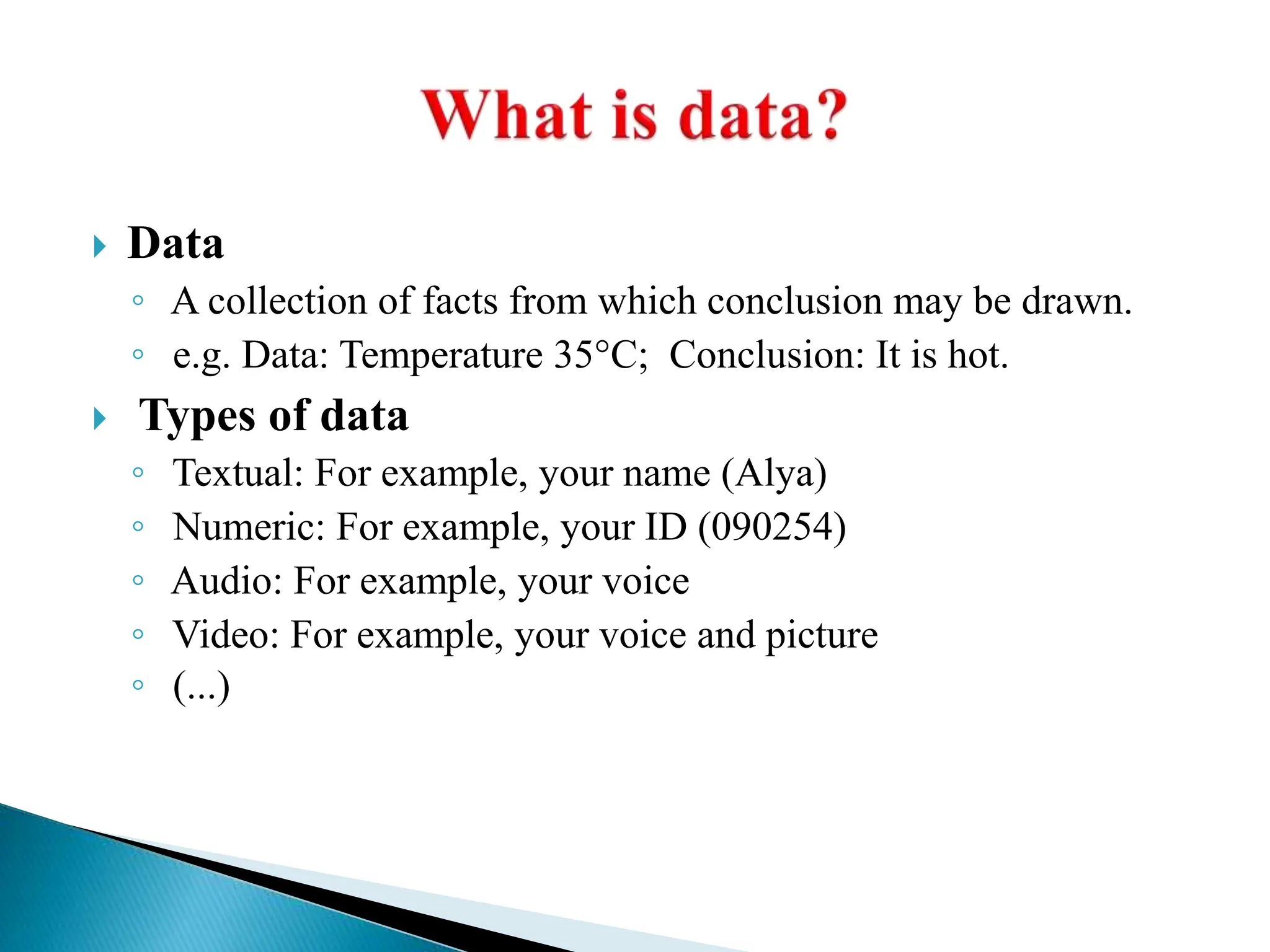  Data
◦ A collection of facts from which conclusion may be drawn.
◦ e.g. Data: Temperature 35°C; Conclusion: It is hot.
 Types of data
◦ Textual: For example, your name (Alya)
◦ Numeric: For example, your ID (090254)
◦ Audio: For example, your voice
◦ Video: For example, your voice and picture
◦ (...)
 