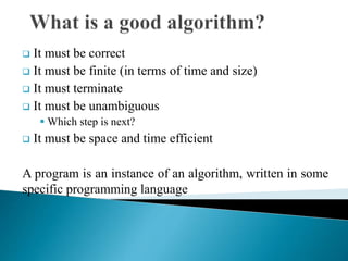  It must be correct
 It must be finite (in terms of time and size)
 It must terminate
 It must be unambiguous
 Which step is next?
 It must be space and time efficient
A program is an instance of an algorithm, written in some
specific programming language
 