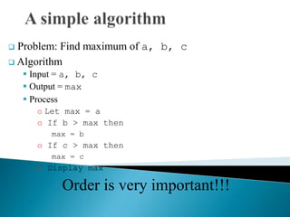  Problem: Find maximum of a, b, c
 Algorithm
 Input = a, b, c
 Output = max
 Process
o Let max = a
o If b > max then
max = b
o If c > max then
max = c
o Display max
Order is very important!!!
 