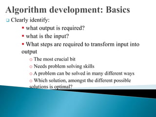  Clearly identify:
 what output is required?
 what is the input?
 What steps are required to transform input into
output
o The most crucial bit
o Needs problem solving skills
o A problem can be solved in many different ways
o Which solution, amongst the different possible
solutions is optimal?
 
