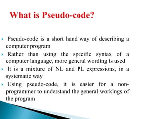  Pseudo-code is a short hand way of describing a
computer program
 Rather than using the specific syntax of a
computer language, more general wording is used
 It is a mixture of NL and PL expressions, in a
systematic way
 Using pseudo-code, it is easier for a non-
programmer to understand the general workings of
the program
 